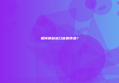 如何顺利进口优质啤酒？