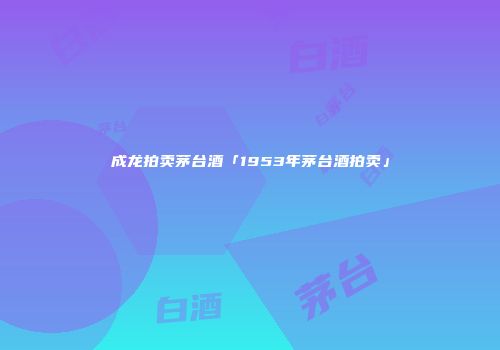 成龙拍卖茅台酒「1953年茅台酒拍卖」