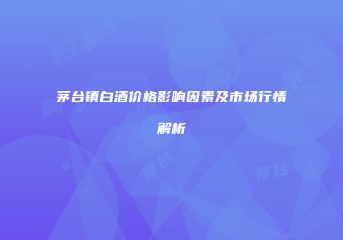 茅台镇白酒价格影响因素及市场行情解析