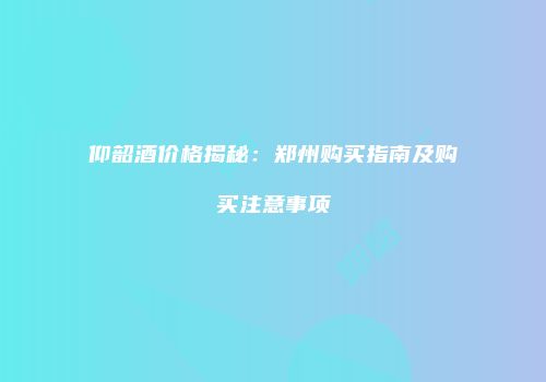 仰韶酒价格揭秘：郑州购买指南及购买注意事项