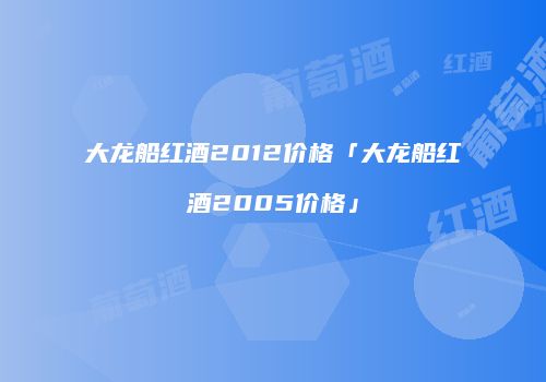 大龙船红酒2012价格「大龙船红酒2005价格」
