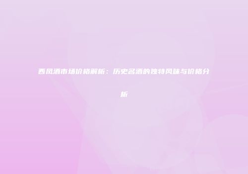 西凤酒市场价格解析：历史名酒的独特风味与价格分析