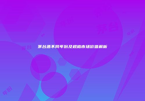 茅台酒不同年份及规格市场价值解析