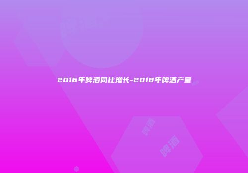 2016年啤酒同比增长-2018年啤酒产量