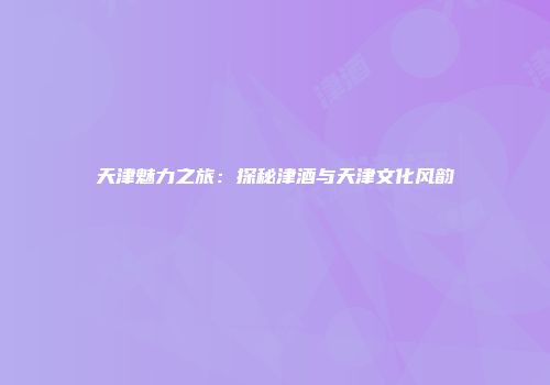 天津魅力之旅：探秘津酒与天津文化风韵