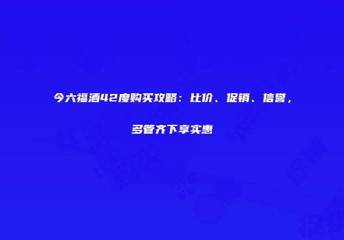 今六福酒42度购买攻略：比价、促销、信誉，多管齐下享实惠