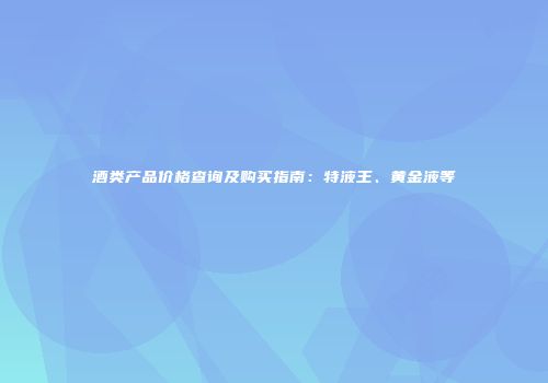 酒类产品价格查询及购买指南：特液王、黄金液等