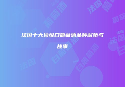 法国十大顶级白葡萄酒品种解析与故事
