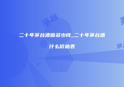 二十年茅台酒值多少钱_二十年茅台酒什么价格表