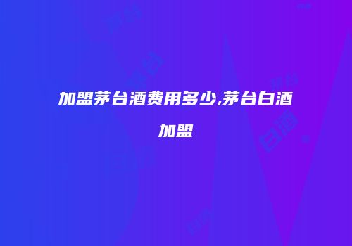加盟茅台酒费用多少,茅台白酒加盟