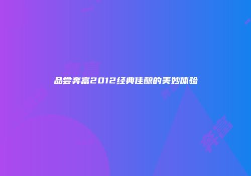品尝奔富2012经典佳酿的美妙体验