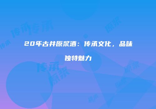 20年古井原浆酒：传承文化，品味独特魅力