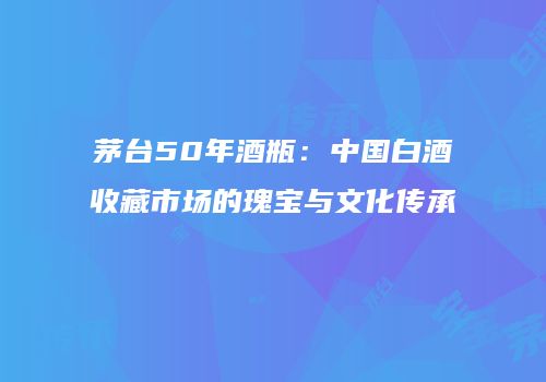 茅台50年酒瓶：中国白酒收藏市场的瑰宝与文化传承