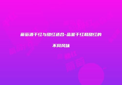 葡萄酒干红与甜红适合-品鉴干红和甜红的不同风味