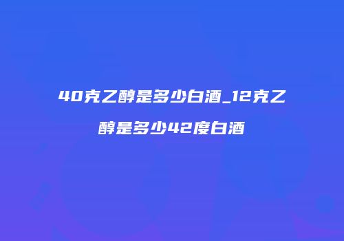40克乙醇是多少白酒_12克乙醇是多少42度白酒