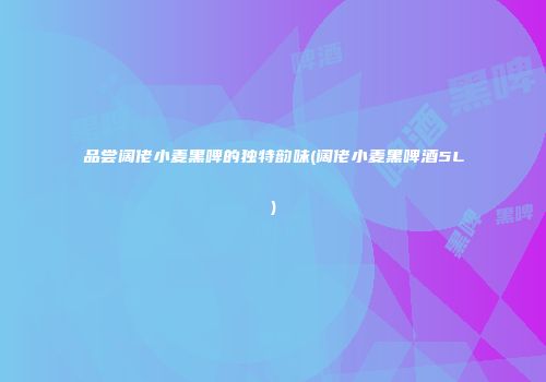 品尝阔佬小麦黑啤的独特韵味(阔佬小麦黑啤酒5L)