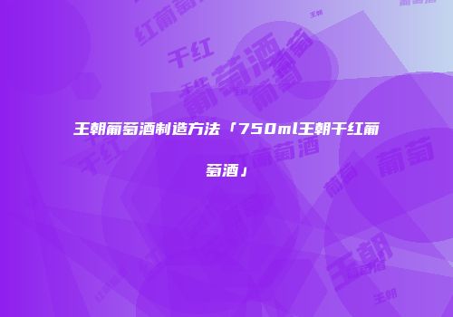 王朝葡萄酒制造方法「750ml王朝干红葡萄酒」