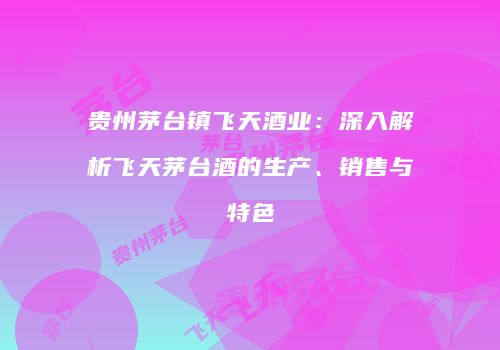 贵州茅台镇飞天酒业：深入解析飞天茅台酒的生产、销售与特色