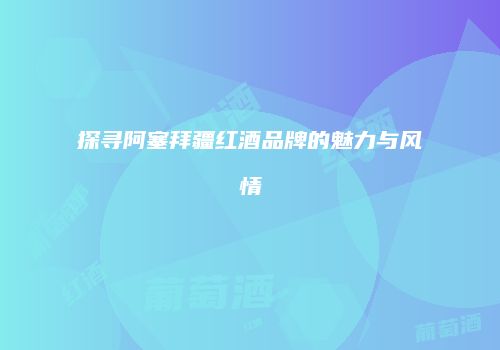 探寻阿塞拜疆红酒品牌的魅力与风情