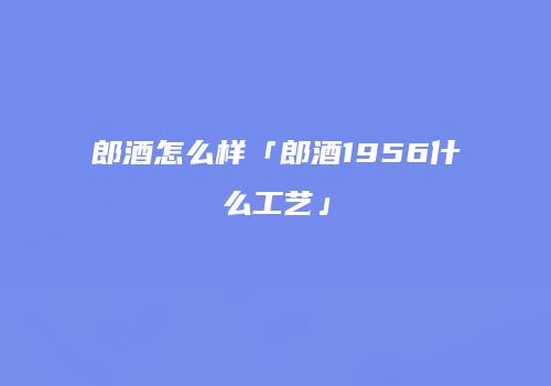 郎酒怎么样「郎酒1956什么工艺」