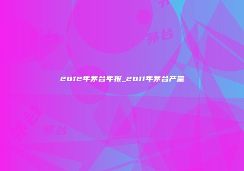 2012年茅台年报_2011年茅台产量