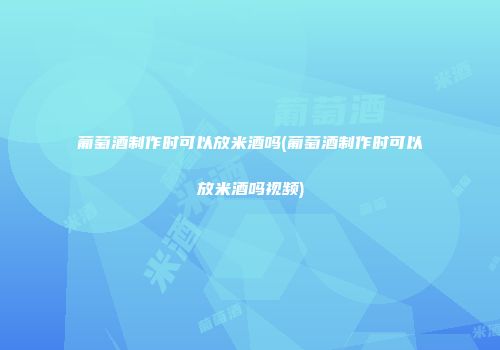葡萄酒制作时可以放米酒吗(葡萄酒制作时可以放米酒吗视频)