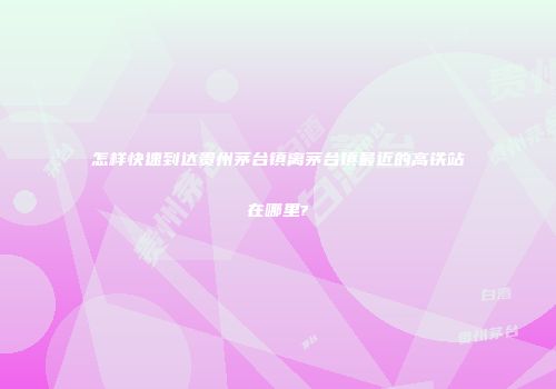 怎样快速到达贵州茅台镇离茅台镇最近的高铁站在哪里?