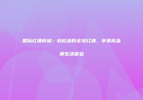 国际红酒商城：轻松选购全球红酒，享受高品质生活体验