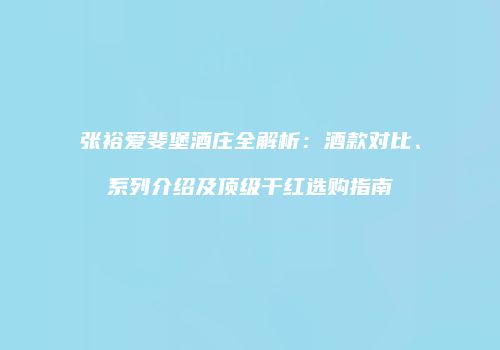 张裕爱斐堡酒庄全解析：酒款对比、系列介绍及顶级干红选购指南