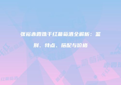 张裕赤霞珠干红葡萄酒全解析：鉴别、特点、搭配与价格