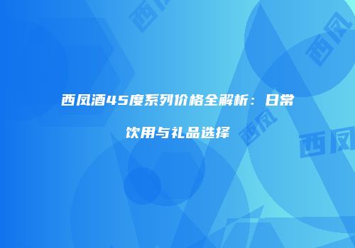 西凤酒45度系列价格全解析：日常饮用与礼品选择