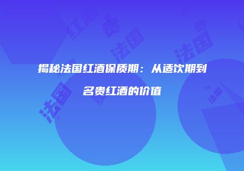 揭秘法国红酒保质期：从适饮期到名贵红酒的价值