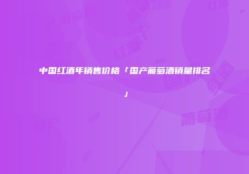中国红酒年销售价格「国产葡萄酒销量排名」