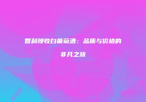 智利晚收白葡萄酒：品质与价格的非凡之旅