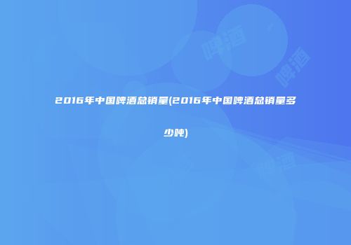 2016年中国啤酒总销量(2016年中国啤酒总销量多少吨)