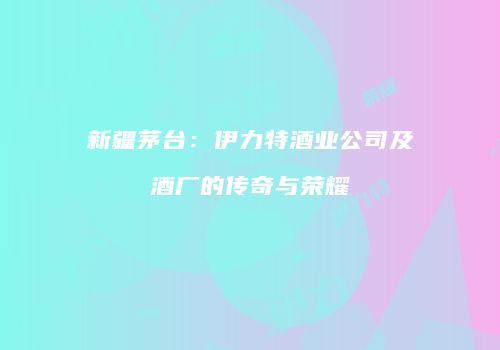 新疆茅台：伊力特酒业公司及酒厂的传奇与荣耀