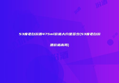 53度老白汾酒475ml价格大约是多少(53度老白汾酒价格高吗)