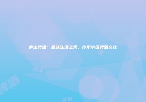 庐山啤酒：品味生活之美，传承中国啤酒文化