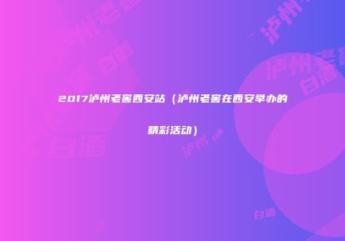2017泸州老窖西安站（泸州老窖在西安举办的精彩活动）
