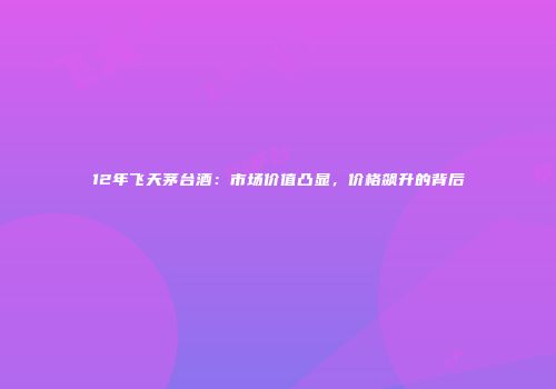 12年飞天茅台酒：市场价值凸显，价格飙升的背后