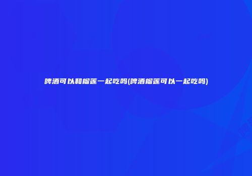 啤酒可以和榴莲一起吃吗(啤酒榴莲可以一起吃吗)
