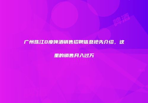 广州珠江0度啤酒销售招聘信息抢先介绍，这里的销售月入过万