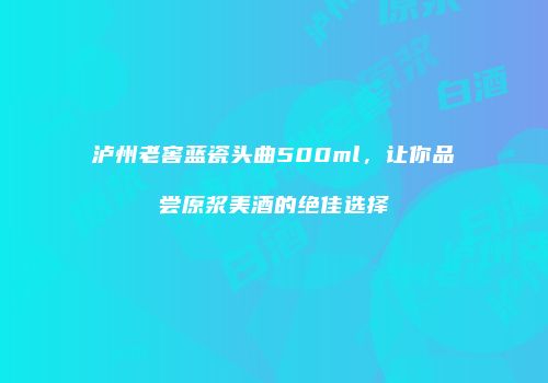 泸州老窖蓝瓷头曲500ml，让你品尝原浆美酒的绝佳选择