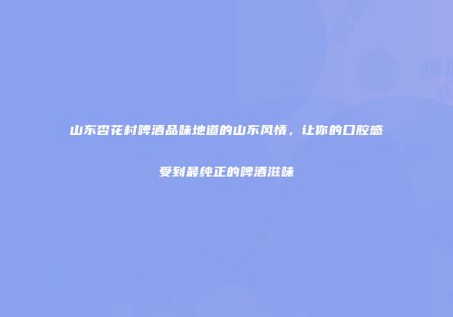 山东杏花村啤酒品味地道的山东风情，让你的口腔感受到最纯正的啤酒滋味