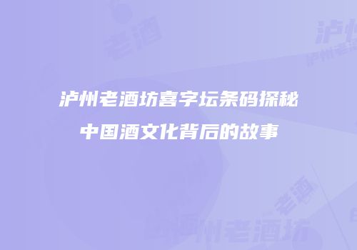 泸州老酒坊喜字坛条码探秘中国酒文化背后的故事