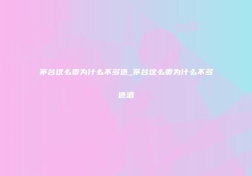 茅台这么贵为什么不多造_茅台这么贵为什么不多造酒