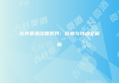 古井贡酒淡雅系列：价格与特点全解析