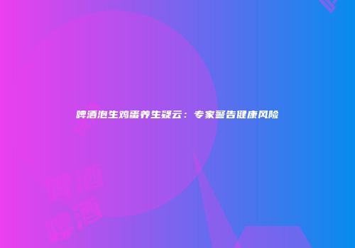 啤酒泡生鸡蛋养生疑云：专家警告健康风险