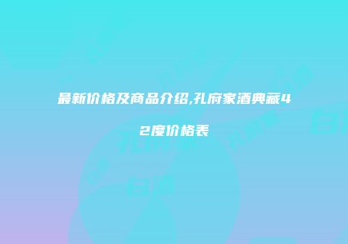最新价格及商品介绍,孔府家酒典藏42度价格表