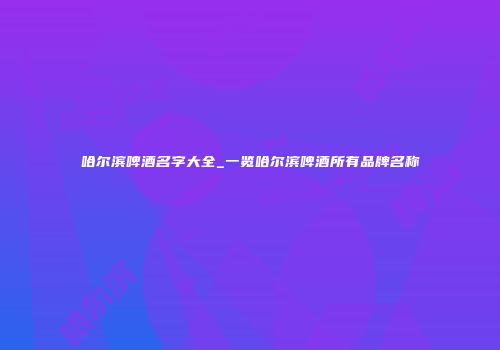 哈尔滨啤酒名字大全_一览哈尔滨啤酒所有品牌名称